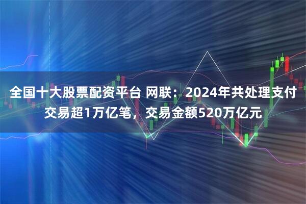全国十大股票配资平台 网联：2024年共处理支付交易超1万亿笔，交易金额520万亿元