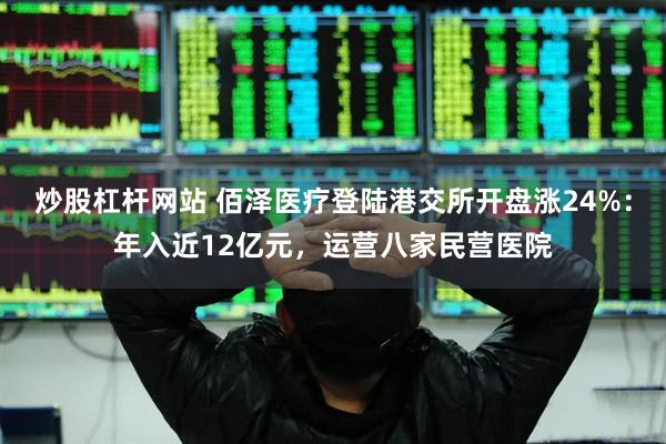 炒股杠杆网站 佰泽医疗登陆港交所开盘涨24%：年入近12亿元，运营八家民营医院