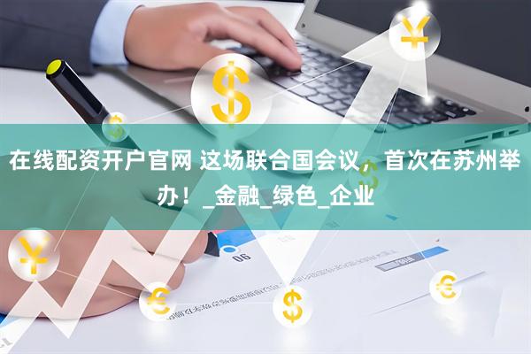 在线配资开户官网 这场联合国会议，首次在苏州举办！_金融_绿色_企业