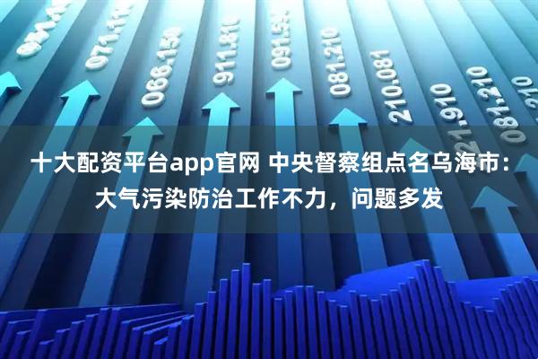 十大配资平台app官网 中央督察组点名乌海市：大气污染防治工作不力，问题多发