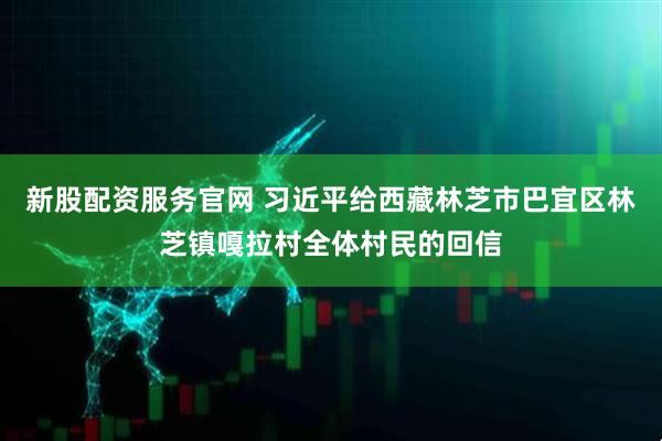 新股配资服务官网 习近平给西藏林芝市巴宜区林芝镇嘎拉村全体村民的回信