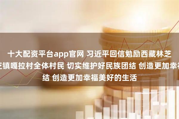 十大配资平台app官网 习近平回信勉励西藏林芝市巴宜区林芝镇嘎拉村全体村民 切实维护好民族团结 创造更加幸福美好的生活