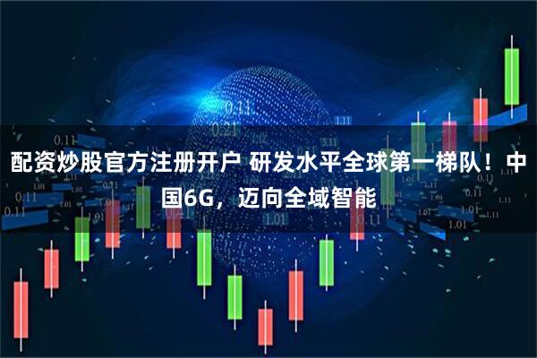 配资炒股官方注册开户 研发水平全球第一梯队！中国6G，迈向全域智能