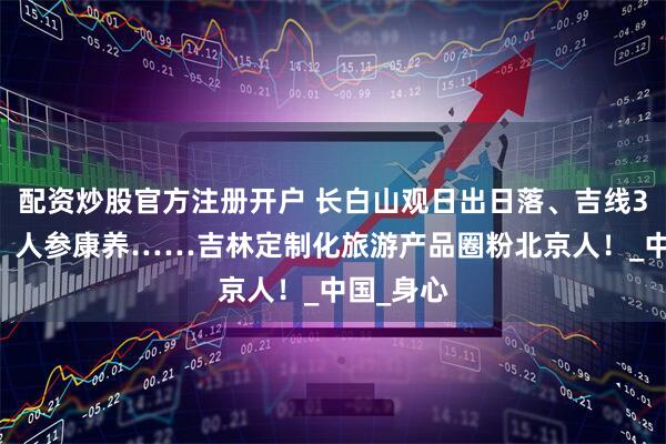 配资炒股官方注册开户 长白山观日出日落、吉线331自驾、人参康养……吉林定制化旅游产品圈粉北京人！_中国_身心