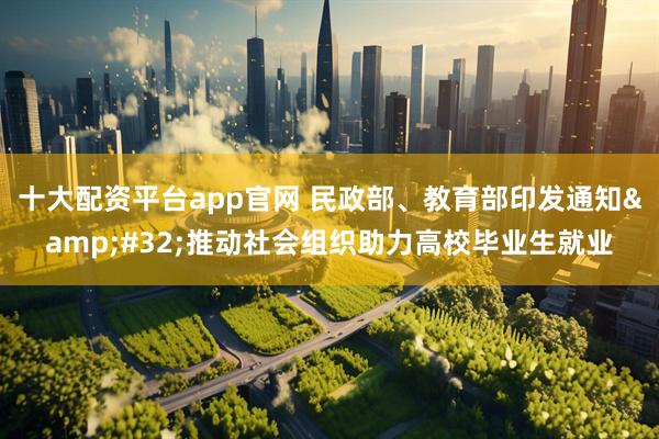 十大配资平台app官网 民政部、教育部印发通知 推动社会组织助力高校毕业生就业