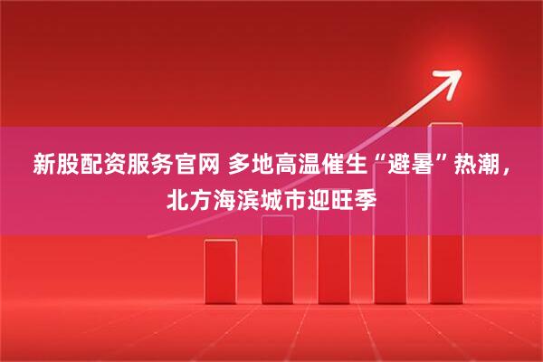 新股配资服务官网 多地高温催生“避暑”热潮，北方海滨城市迎旺季