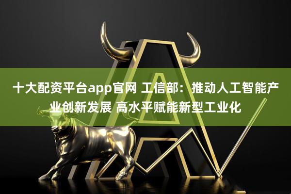 十大配资平台app官网 工信部：推动人工智能产业创新发展 高水平赋能新型工业化