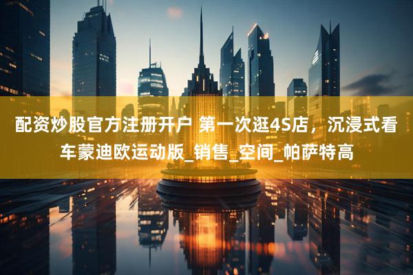 配资炒股官方注册开户 第一次逛4S店，沉浸式看车蒙迪欧运动版_销售_空间_帕萨特高