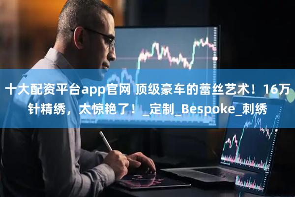 十大配资平台app官网 顶级豪车的蕾丝艺术！16万针精绣，太惊艳了！_定制_Bespoke_刺绣