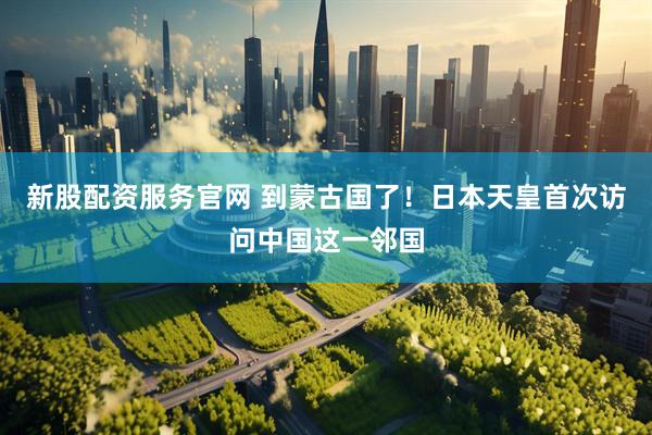新股配资服务官网 到蒙古国了！日本天皇首次访问中国这一邻国