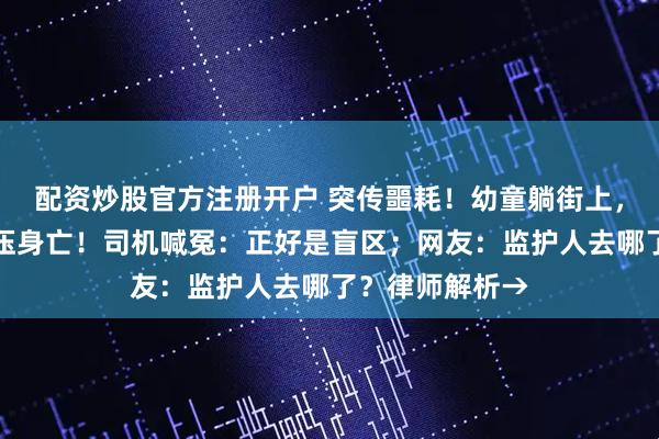 配资炒股官方注册开户 突传噩耗！幼童躺街上，被快递货车碾压身亡！司机喊冤：正好是盲区；网友：监护人去哪了？律师解析→