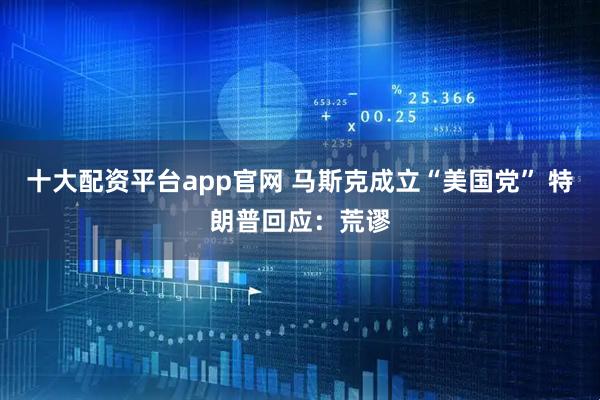 十大配资平台app官网 马斯克成立“美国党” 特朗普回应：荒谬