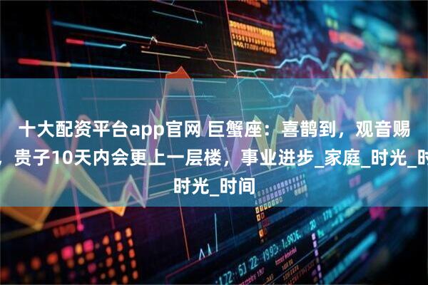十大配资平台app官网 巨蟹座：喜鹊到，观音赐福，贵子10天内会更上一层楼，事业进步_家庭_时光_时间