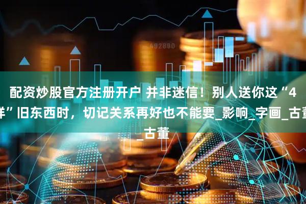 配资炒股官方注册开户 并非迷信！别人送你这“4样”旧东西时，切记关系再好也不能要_影响_字画_古董