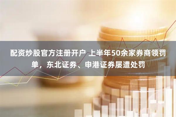 配资炒股官方注册开户 上半年50余家券商领罚单，东北证券、申港证券屡遭处罚