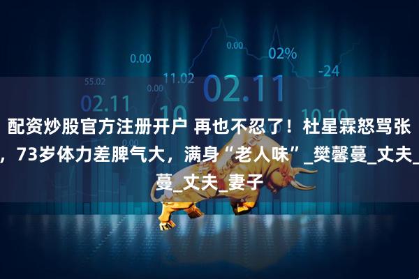配资炒股官方注册开户 再也不忍了！杜星霖怒骂张纪中，73岁体力差脾气大，满身“老人味”_樊馨蔓_丈夫_妻子