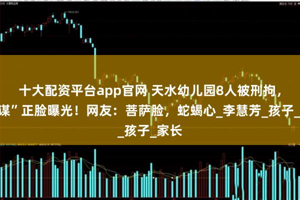 十大配资平台app官网 天水幼儿园8人被刑拘，“主谋”正脸曝光！网友：菩萨脸，蛇蝎心_李慧芳_孩子_家长