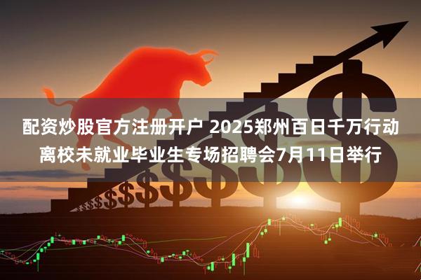 配资炒股官方注册开户 2025郑州百日千万行动离校未就业毕业生专场招聘会7月11日举行
