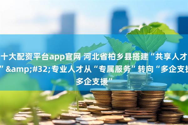 十大配资平台app官网 河北省柏乡县搭建“共享人才库” 专业人才从“专属服务”转向“多企支援”