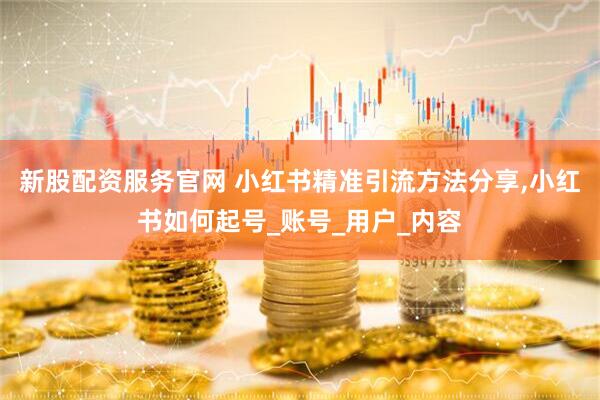 新股配资服务官网 小红书精准引流方法分享,小红书如何起号_账号_用户_内容