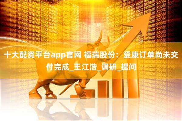 十大配资平台app官网 福瑞股份：爱康订单尚未交付完成_王江浩_调研_提问