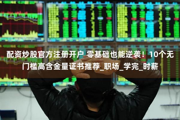 配资炒股官方注册开户 零基础也能逆袭！10个无门槛高含金量证书推荐_职场_学完_时薪
