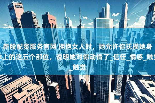 新股配资服务官网 拥抱女人时，她允许你抚摸她身体上的这五个部位，说明她对你动情了_信任_情感_触觉