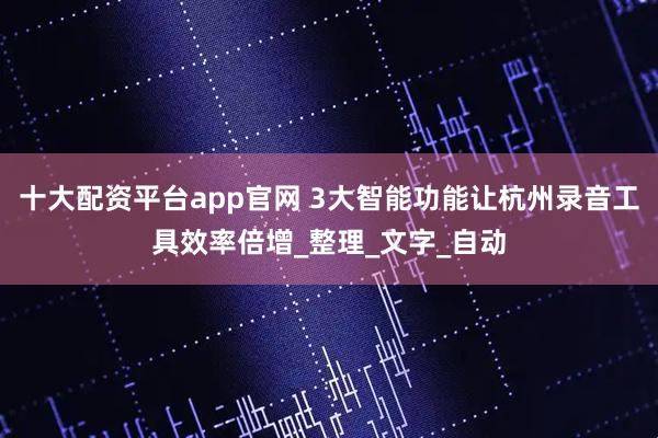 十大配资平台app官网 3大智能功能让杭州录音工具效率倍增_整理_文字_自动
