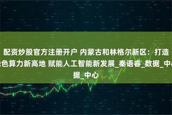 配资炒股官方注册开户 内蒙古和林格尔新区：打造绿色算力新高地 赋能人工智能新发展_秦语睿_数据_中心