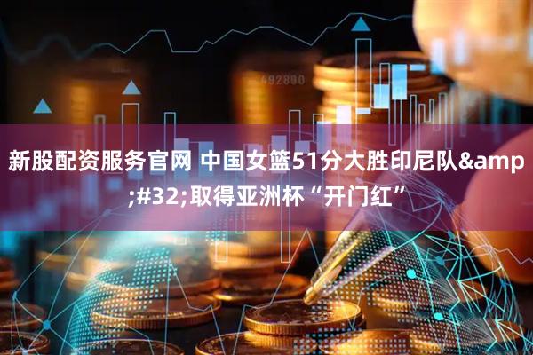 新股配资服务官网 中国女篮51分大胜印尼队 取得亚洲杯“开门红”
