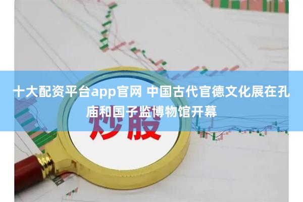 十大配资平台app官网 中国古代官德文化展在孔庙和国子监博物馆开幕