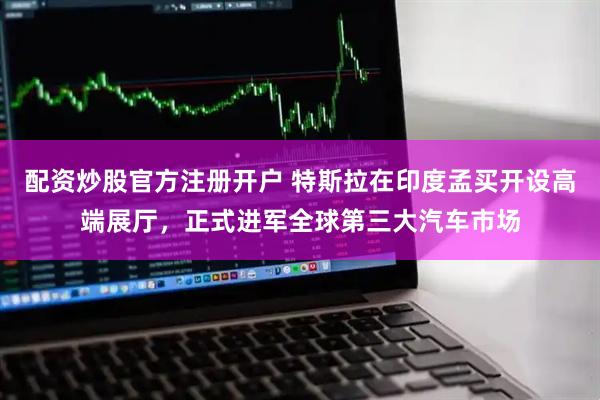 配资炒股官方注册开户 特斯拉在印度孟买开设高端展厅，正式进军全球第三大汽车市场