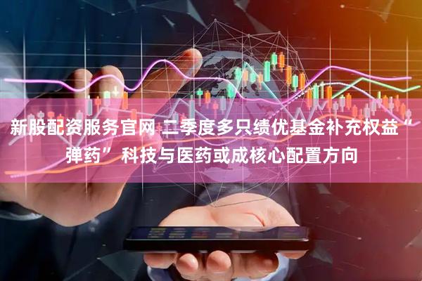 新股配资服务官网 二季度多只绩优基金补充权益“弹药” 科技与医药或成核心配置方向