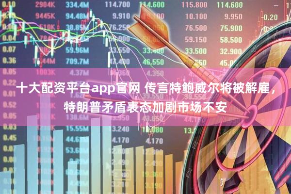 十大配资平台app官网 传言特鲍威尔将被解雇，特朗普矛盾表态加剧市场不安