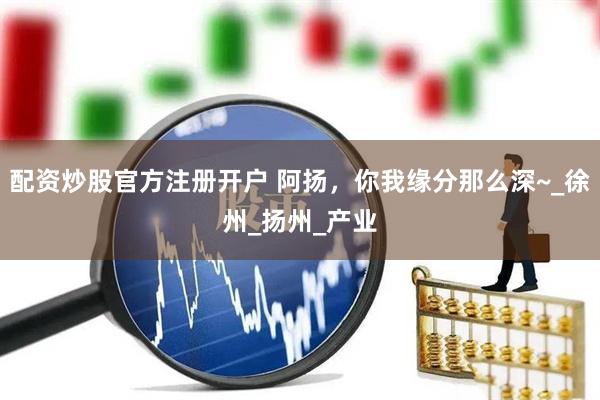 配资炒股官方注册开户 阿扬，你我缘分那么深~_徐州_扬州_产业