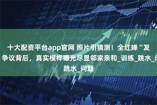 十大配资平台app官网 照片引猜测！全红婵“发胖”争议背后，真实模样曝光尽显邻家亲和_训练_跳水_问题