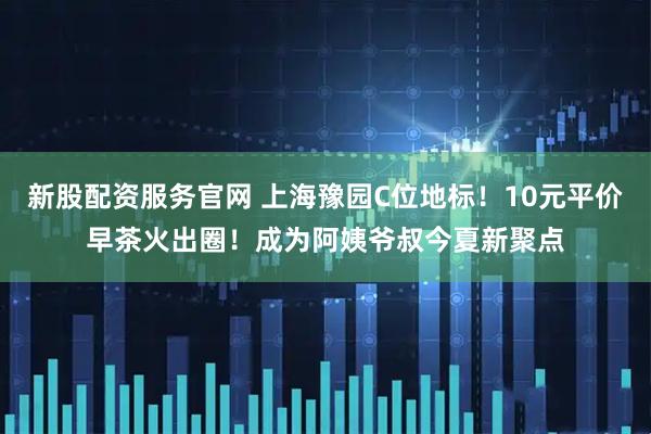 新股配资服务官网 上海豫园C位地标！10元平价早茶火出圈！成为阿姨爷叔今夏新聚点