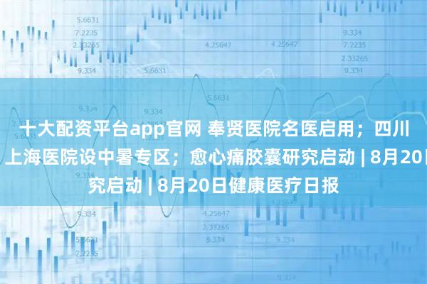 十大配资平台app官网 奉贤医院名医启用；四川医院误诊事件；上海医院设中暑专区；愈心痛胶囊研究启动 | 8月20日健康医疗日报