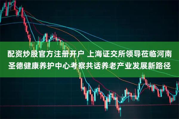 配资炒股官方注册开户 上海证交所领导莅临河南圣德健康养护中心考察共话养老产业发展新路径