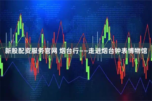 新股配资服务官网 烟台行——走进烟台钟表博物馆
