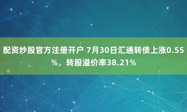 配资炒股官方注册开户 7月30日汇通转债上涨0.55%，转股溢价率38.21%
