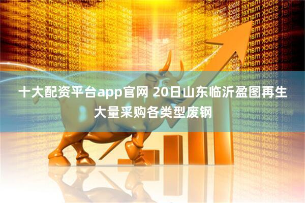 十大配资平台app官网 20日山东临沂盈图再生大量采购各类型废钢