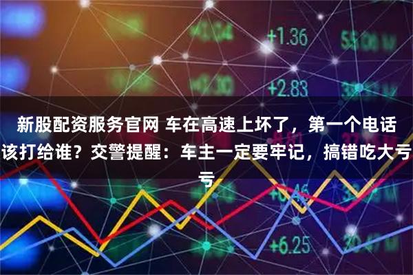 新股配资服务官网 车在高速上坏了，第一个电话该打给谁？交警提醒：车主一定要牢记，搞错吃大亏