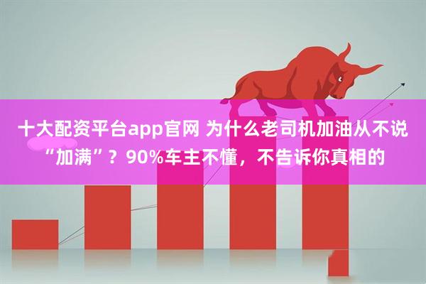 十大配资平台app官网 为什么老司机加油从不说“加满”？90%车主不懂，不告诉你真相的