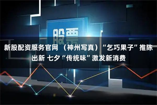 新股配资服务官网 （神州写真）“乞巧果子”推陈出新 七夕“传统味”激发新消费