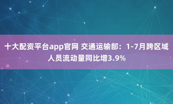 十大配资平台app官网 交通运输部：1-7月跨区域人员流动量同比增3.9%