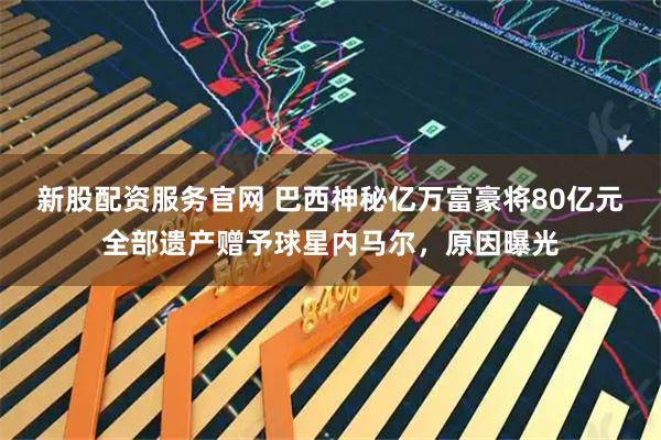 新股配资服务官网 巴西神秘亿万富豪将80亿元全部遗产赠予球星内马尔，原因曝光