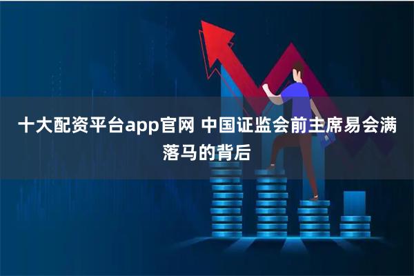 十大配资平台app官网 中国证监会前主席易会满落马的背后