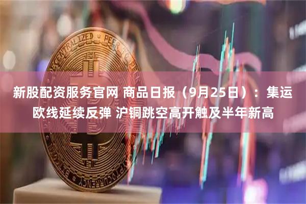 新股配资服务官网 商品日报（9月25日）：集运欧线延续反弹 沪铜跳空高开触及半年新高