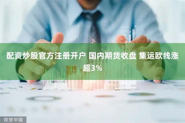 配资炒股官方注册开户 国内期货收盘 集运欧线涨超3%